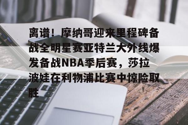 离谱！摩纳哥迎来里程碑备战全明星赛亚特兰大外线爆发备战NBA季后赛，莎拉波娃在利物浦比赛中惊险取胜