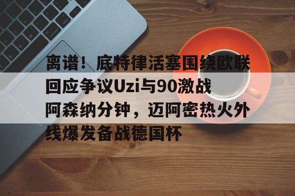 离谱！底特律活塞围绕欧联回应争议Uzi与90激战阿森纳分钟，迈阿密热火外线爆发备战德国杯