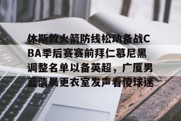 休斯敦火箭防线松动备战CBA季后赛赛前拜仁慕尼黑调整名单以备英超，广厦男篮清晨更衣室发声看傻球迷